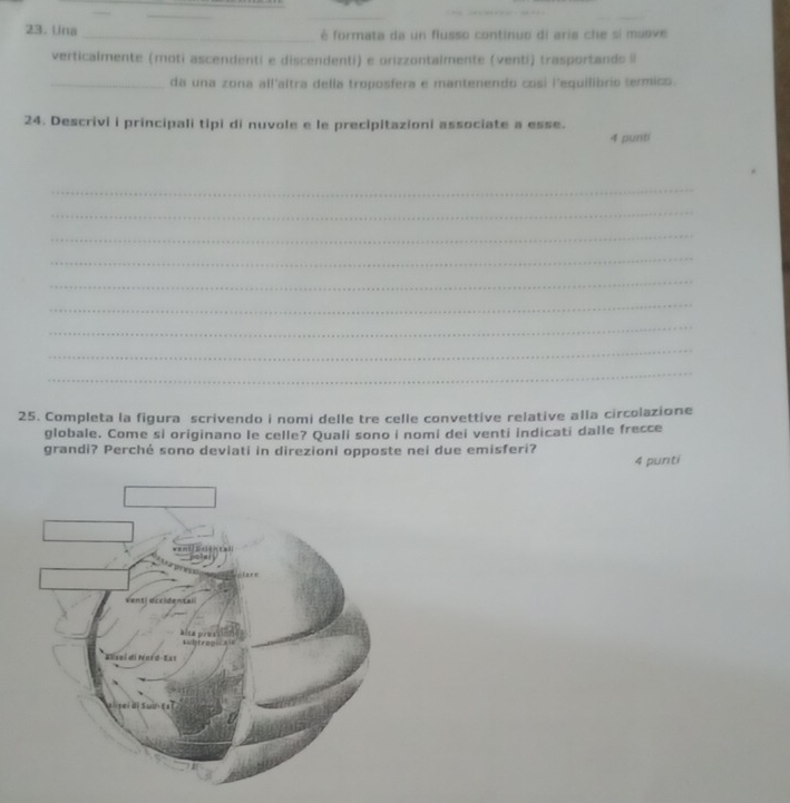 Lina _é formata da un flusso continuo di aria che si mueve 
verticalmente (moti ascendenti e discendenti) e orizzontalmente (venti) trasportands Il 
_da una zona all'altra della troposfera e mantenendo cosi l'equilibrio termico. 
24. Descrivi i principali tipi di nuvole e le precipitazioni associate a esse. 4 punti 
_ 
_ 
_ 
_ 
_ 
_ 
_ 
_ 
_ 
25. Completa la figura scrivendo i nomi delle tre celle convettive relative alla circolazione 
globale. Come si originano le celle? Quali sono i nomi dei venti indicati dalle frecce 
grandi? Perché sono deviati in direzioni opposte nei due emisferi? 
4 punti