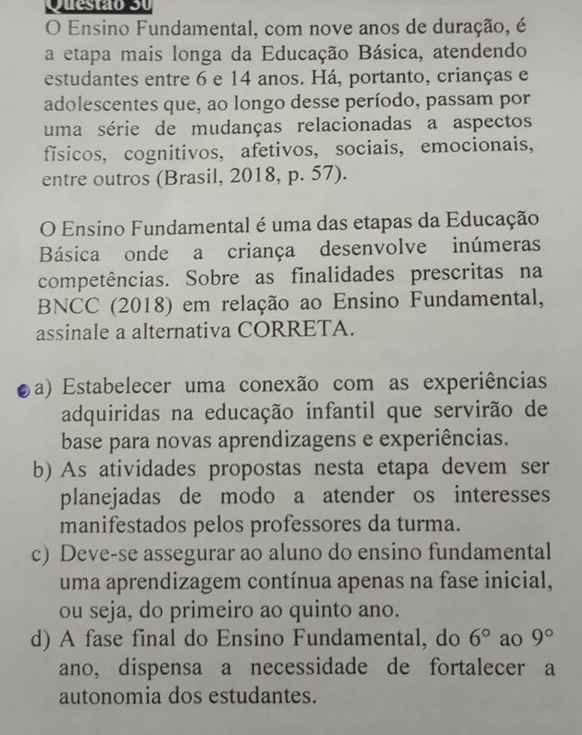 Ensino Fundamental, com nove anos de duração, é
a etapa mais longa da Educação Básica, atendendo
estudantes entre 6 e 14 anos. Há, portanto, crianças e
adolescentes que, ao longo desse período, passam por
uma série de mudanças relacionadas a aspectos
físicos, cognitivos, afetivos, sociais, emocionais,
entre outros (Brasil, 2018, p. 57).
O Ensino Fundamental é uma das etapas da Educação
Básica onde a criança desenvolve inúmeras
competências. Sobre as finalidades prescritas na
BNCC (2018) em relação ao Ensino Fundamental,
assinale a alternativa CORRETA.
a) Estabelecer uma conexão com as experiências
adquiridas na educação infantil que servirão de
base para novas aprendizagens e experiências.
b) As atividades propostas nesta etapa devem ser
planejadas de modo a atender os interesses
manifestados pelos professores da turma.
c) Deve-se assegurar ao aluno do ensino fundamental
uma aprendizagem contínua apenas na fase inicial,
ou seja, do primeiro ao quinto ano.
d) A fase final do Ensino Fundamental, do 6° ao 9°
ano, dispensa a necessidade de fortalecer a
autonomia dos estudantes.