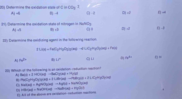 Determine the oxidation state of C in CO_3^((-2)
A) +6 B) -4 C) - 2 D) +2 E) +4
21) Determine the oxidation state of nitrogen in NaNO_2)
A) +5 B) +3 C) 0 D) +2 E) - 3
22) Determine the oxidizing agent in the following reaction.
2Li(s)+Fe(C_2H_3O_2)_2(aq)to 2LiC_2H_3O_2(aq)+Fe(s)
A) Fe^(2+) B) Li^+ C) Li D) Fe^(4+) E) H
23) Which of the following is an oxidation-reduction reaction?
A) Ba(s)+2HCl(aq)to BaCl_2(aq)+H_2(g)
B) Pb(C_2H_3O_2)_2(aq)+2LiBr(aq)to PbBr_2(s)+2LiC_2H_3O_2(aq)
C) NaI(aq)+AgNO_3(aq)to AgI(s)+NaNO_3(aq)
D) HBr(aq)+NaOH(aq)to NaBr(aq)+H_2O(l)
E) All of the above are oxidation- reduction reactions.