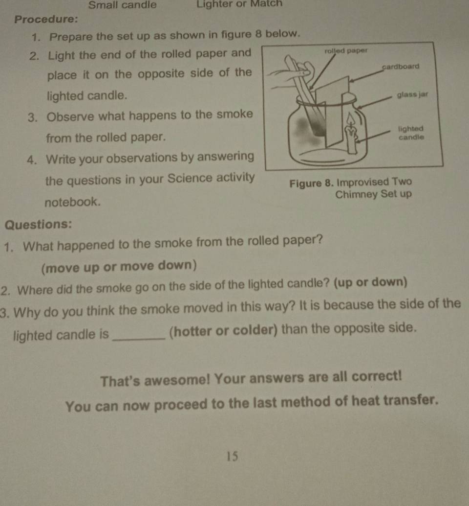 Small candle Lighter or Match 
Procedure: 
1. Prepare the set up as shown in figure 8 below. 
2. Light the end of the rolled paper and 
place it on the opposite side of the 
lighted candle. 
3. Observe what happens to the smoke 
from the rolled paper. 
4. Write your observations by answerin 
the questions in your Science activity Figure 8. Improvised Two 
notebook. Chimney Set up 
Questions: 
1. What happened to the smoke from the rolled paper? 
(move up or move down) 
2. Where did the smoke go on the side of the lighted candle? (up or down) 
3. Why do you think the smoke moved in this way? It is because the side of the 
lighted candle is _(hotter or colder) than the opposite side. 
That's awesome! Your answers are all correct! 
You can now proceed to the last method of heat transfer. 
15