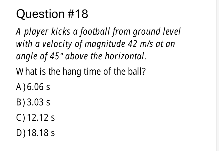 A player kicks a football from ground level
with a velocity of magnitude 42 m/s at an
angle of 45° above the horizontal.
What is the hang time of the ball?
A) 6.06 s
B ) 3.03s
C) 12.12 s
D) 18.18 s