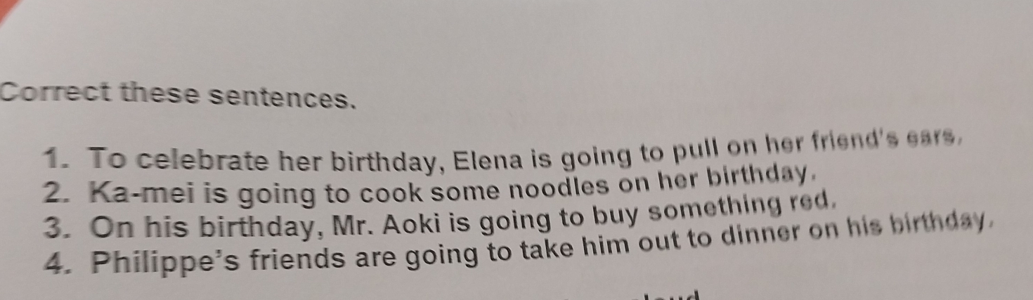 Correct these sentences. 
1. To celebrate her birthday, Elena is going to pull on her friend's ear 
2. Ka-mei is going to cook some noodles on her birthday. 
3. On his birthday, Mr. Aoki is going to buy something red. 
4. Philippe's friends are going to take him out to dinner on his birthday.