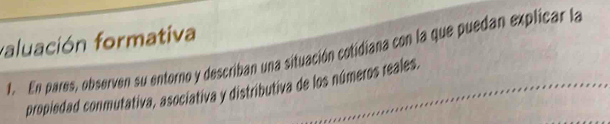 faluación formativa 
E En pares, observen su entorno y describan una situación cotidiana con la que puedan explicar la 
propiedad conmutativa, asociativa y distributiva de los números reales.