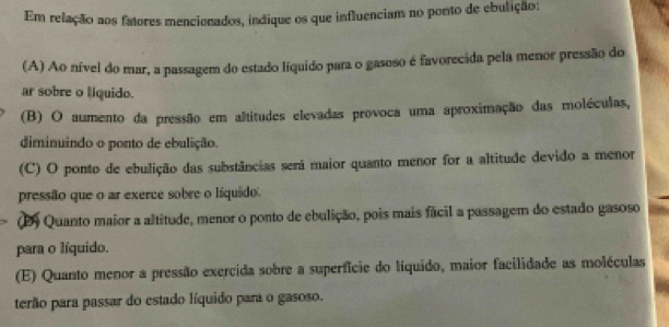 Em relação aos fatores mencionados, indique os que influenciam no ponto de ebulição;
(A) Ao nível do mar, a passagem do estado líquido para o gasoso é favorecida pela menor pressão do
ar sobre o liquido.
(B) O aumento da pressão em altitudes elevadas provoca uma aproximação das moléculas,
diminuindo o ponto de ebulição.
(C) O ponto de ebulição das substâncias será maior quanto menor for a altitude devido a menor
pressão que o ar exerce sobre o líquido.
(D) Quanto maior a altitude, menor o ponto de ebulição, pois mais fácil a passagem do estado gasoso
para o líquido.
(E) Quanto menor a pressão exercida sobre a superfície do líquido, maior facilidade as moléculas
terão para passar do estado líquido para o gasoso.