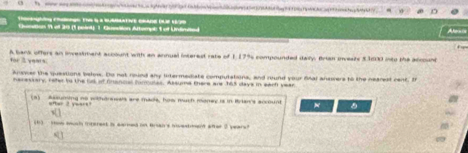 Thmghing chsengs The 6 a WUMMATIVE CHADE QUE 1/2D 
Ovestian 11 of 20 (1 peint) - Gusstion Altempt 1 of Unimited Alexis 
C 
A bank offers an investment account with an annual interest rate of 1,17% s compounded daily. Brian invesrs $3600 into the account 
for 2 years; 
Answer the questions below. Do not roind any lntermediate computations, and round your final answers to the nearest cent. In 
Receskary, refer ts the ll af Gnancial furmules. Assume there are 365 daya in each year
(a) Assuming no withdrawals are made, how much money is in Brian's sccount 
after 2 years? . 
1) ` How much interest is earned on Bran's investment after 2 years