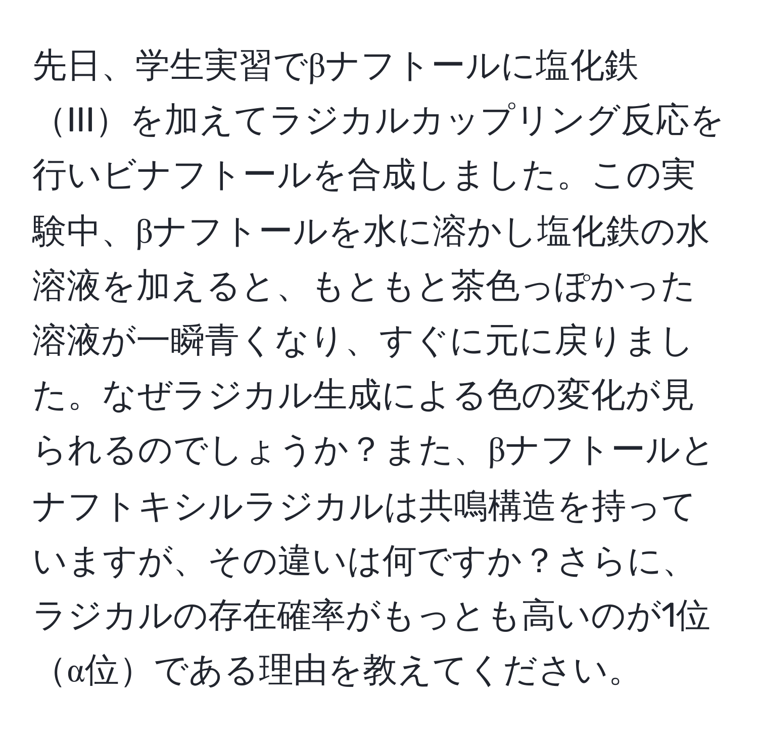 先日、学生実習でβナフトールに塩化鉄IIIを加えてラジカルカップリング反応を行いビナフトールを合成しました。この実験中、βナフトールを水に溶かし塩化鉄の水溶液を加えると、もともと茶色っぽかった溶液が一瞬青くなり、すぐに元に戻りました。なぜラジカル生成による色の変化が見られるのでしょうか？また、βナフトールとナフトキシルラジカルは共鳴構造を持っていますが、その違いは何ですか？さらに、ラジカルの存在確率がもっとも高いのが1位α位である理由を教えてください。