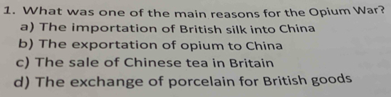 What was one of the main reasons for the Opium War?
a) The importation of British silk into China
b) The exportation of opium to China
c) The sale of Chinese tea in Britain
d) The exchange of porcelain for British goods