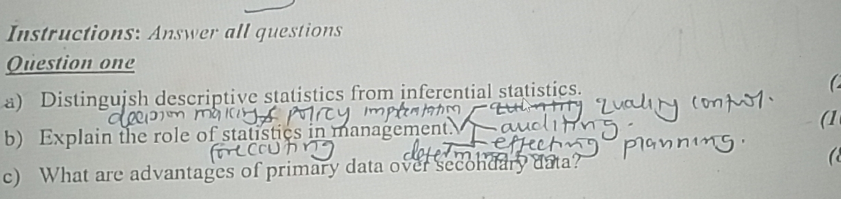 Instructions: Answer all questions 
Question one 
a) Distinguish descriptive statistics from inferential statistics. 
b) Explain the role of statistics in management. (1 
c) What are advantages of primary data over secondary data?