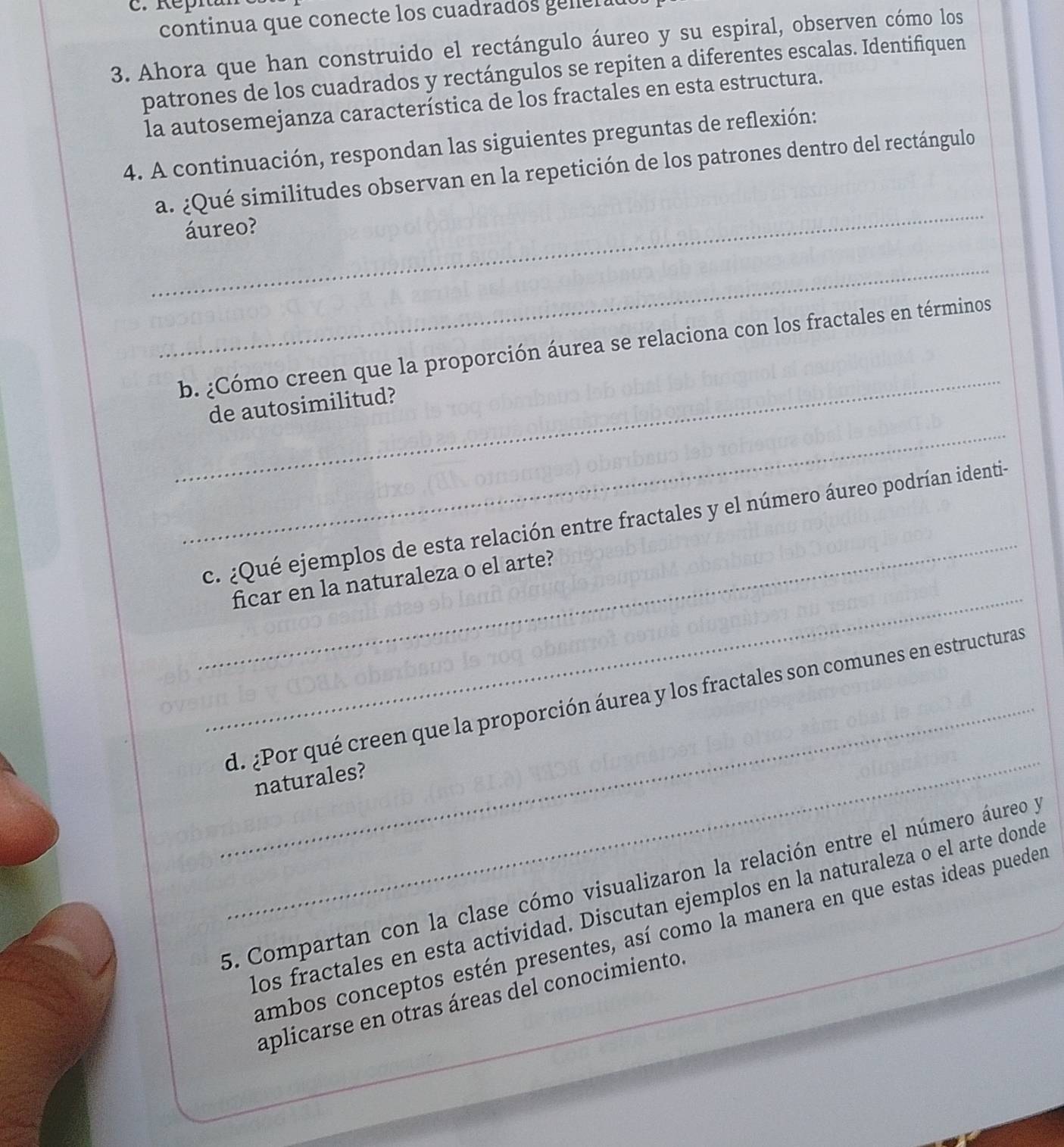 continua que conecte los cuadrados ener a 
3. Ahora que han construido el rectángulo áureo y su espiral, observen cómo los 
patrones de los cuadrados y rectángulos se repiten a diferentes escalas. Identifiquen 
la autosemejanza característica de los fractales en esta estructura. 
4. A continuación, respondan las siguientes preguntas de reflexión: 
_ 
a. ¿Qué similitudes observan en la repetición de los patrones dentro del rectángulo 
áureo? 
_ 
_ 
b. ¿Cómo creen que la proporción áurea se relaciona con los fractales en términos 
_ 
de autosimilitud? 
_ 
_ 
c. ¿Qué ejemplos de esta relación entre fractales y el número áureo podrían identia 
ficar en la naturaleza o el arte? 
_ 
_ 
d. ¿Por qué creen que la proporción áurea y los fractales son comunes en estructuras 
naturales? 
5. Compartan con la clase cómo visualizaron la relación entre el número áureo y 
los fractales en esta actividad. Discutan ejemplos en la naturaleza o el arte donde 
ambos conceptos estén presentes, así como la manera en que estas ideas pueder 
aplicarse en otras áreas del conocimiento.