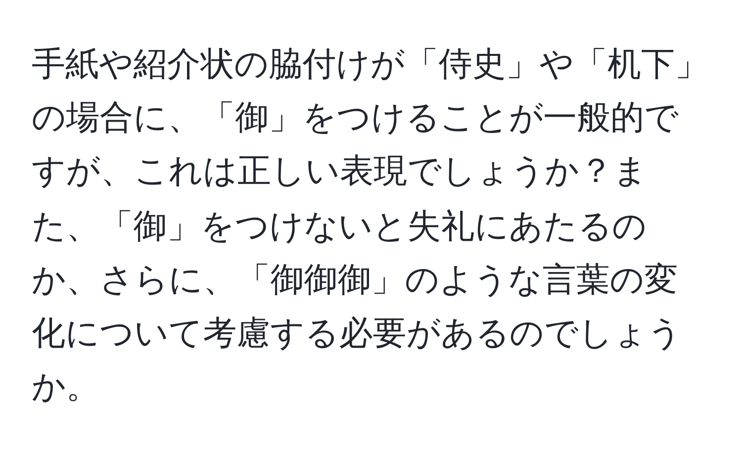 手紙や紹介状の脇付けが「侍史」や「机下」の場合に、「御」をつけることが一般的ですが、これは正しい表現でしょうか？また、「御」をつけないと失礼にあたるのか、さらに、「御御御」のような言葉の変化について考慮する必要があるのでしょうか。