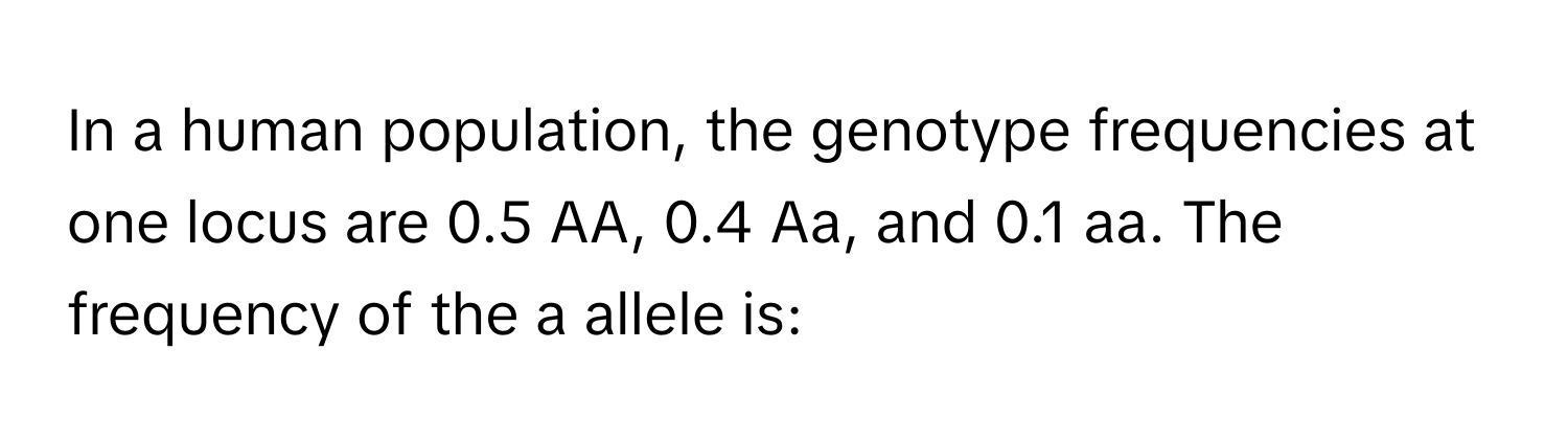 In a human population, the genotype frequencies at one locus are 0.5 AA, 0.4 Aa, and 0.1 aa. The frequency of the a allele is: