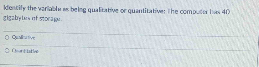 Identify the variable as being qualitative or quantitative: The computer has 40
gigabytes of storage.
Qualitative
Quantitative