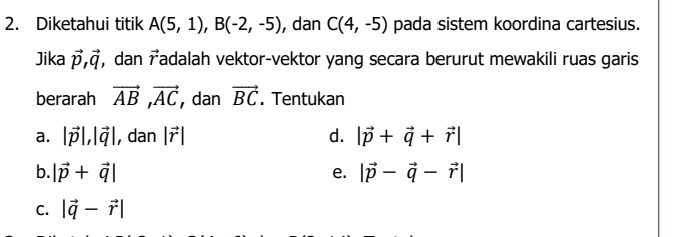 Diketahui titik A(5,1), B(-2,-5) , dan C(4,-5) pada sistem koordina cartesius. 
Jika vector p, vector q , dan vector r Tadalah vektor-vektor yang secara berurut mewakili ruas garis 
berarah vector AB, vector AC , dan vector BC. Tentukan 
a. |vector p|, |vector q| , dan |vector r| d. |vector p+vector q+vector r|
b. |vector p+vector q| |vector p-vector q-vector r|
e. 
C. |vector q-vector r|