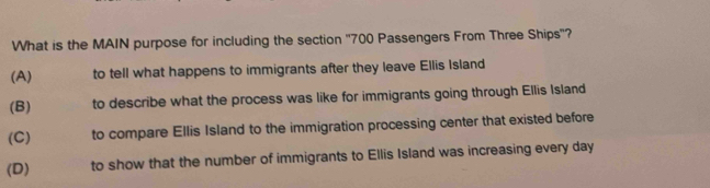 What is the MAIN purpose for including the section '' 700 Passengers From Three Ships'?
(A) to tell what happens to immigrants after they leave Ellis Island
(B) to describe what the process was like for immigrants going through Ellis Island
(C) to compare Ellis Island to the immigration processing center that existed before
(D) to show that the number of immigrants to Ellis Island was increasing every day