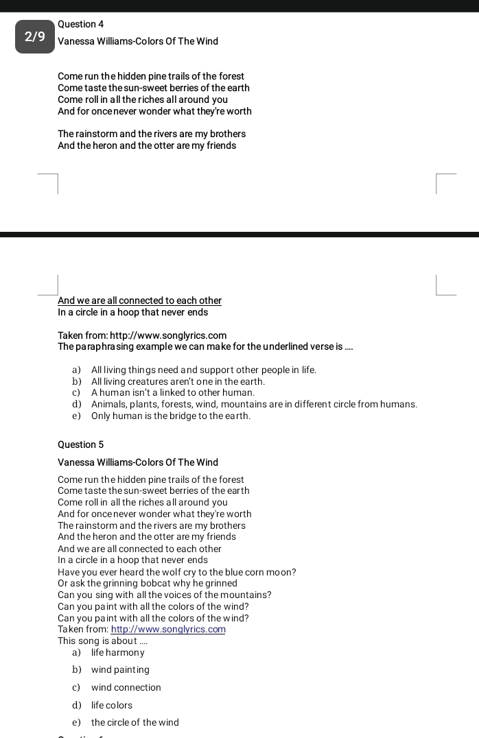 2/9 Vanessa Williams-Colors Of The Wind
Come run the hidden pine trails of the forest
Come taste the sun-sweet berries of the earth
Come roll in all the riches all around you
And for oncenever wonder what they're worth
The rainstorm and the rivers are my brothers
And the heron and the otter are my friends
And we are all connected to each other
In a circle in a hoop that never ends
Taken from: http://www.songlyrics.com
The paraphra sing example we can make for the underlined verse is ....
a) All living things need and support other people in life.
b) All living creatures aren't one in the earth.
c) A human isn’t a linked to other human.
d) Animals, plants, forests, wind, mountains are in different circle from humans.
e) Only human is the bridge to the earth.
Question 5
Vanessa Williams-Colors Of The Wind
Come run the hidden pine trails of the forest
Come taste the sun-sweet berries of the earth
Come roll in all the riches all around you
And for oncenever wonder what they're worth
The rainstorm and the rivers are my brothers
And the heron and the otter are my friends
And we are all connected to each other
In a circle in a hoop that never ends
Have you ever heard the wolf cry to the blue corn moon?
Or ask the grinning bobcat why he grinned
Can you sing with all the voices of the mountains?
Can you paint with all the colors of the wind?
Can you paint with all the colors of the wind?
Taken from: http://www.songlyrics.com
This sonq is about ...
a) life harmony
b) wind painting
c) wind connection
d) life colors
e) the circle of the wind