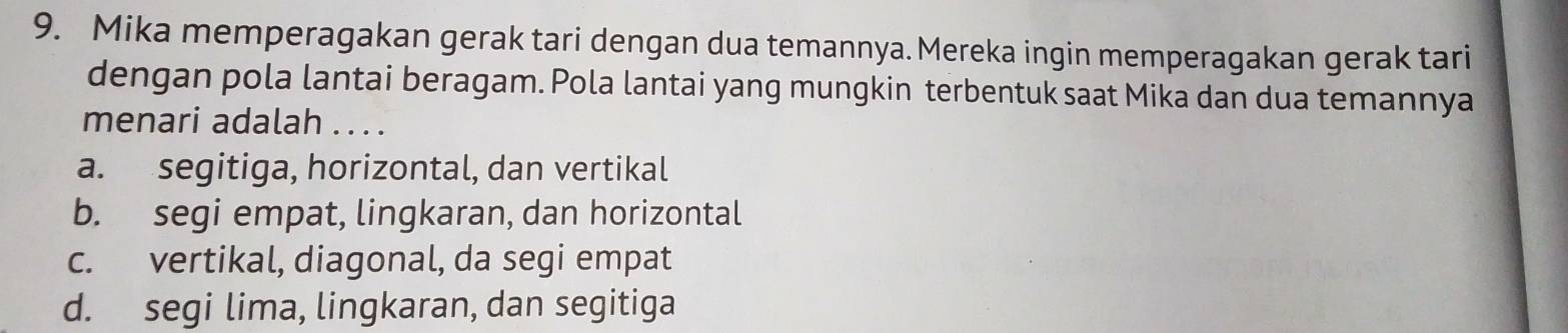 Mika memperagakan gerak tari dengan dua temannya. Mereka ingin memperagakan gerak tari
dengan pola lantai beragam. Pola lantai yang mungkin terbentuk saat Mika dan dua temannya
menari adalah .. . .
a. segitiga, horizontal, dan vertikal
b. segi empat, lingkaran, dan horizontal
c. vertikal, diagonal, da segi empat
d. segi lima, lingkaran, dan segitiga