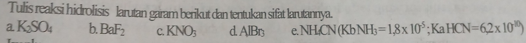 Tulis reaksi hidrolisis larutan garam berikut dan tentukan sifat larutannya.
a K_2SO_4 b. BaF_2 C. KNO_3 d AlBr_3 e.NH_4CN(KbNH_3=1,8* 10^(-5); KaHCN=6,2* 10^(-10))