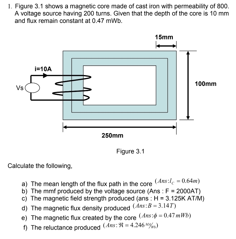 Figure 3.1 shows a magnetic core made of cast iron with permeability of 800.
A voltage source having 200 turns. Given that the depth of the core is 10 mm
and flux remain constant at 0.47 mWb.
Figure 3.1
Calculate the following,
a) The mean length of the flux path in the core (Ans: l_C=0.64m)
b) The mmf produced by the voltage source (Ans : F=2000AT)
c) The magnetic field strength produced (ans : H=3.125K AT/M)
d) The magnetic flux density produced (Ans:B=3.14T)
e) The magnetic flux created by the core (Ans: phi =0.47mWb)
f) The reluctance produced (Ans: R=4.246^(MA)/_Wb)