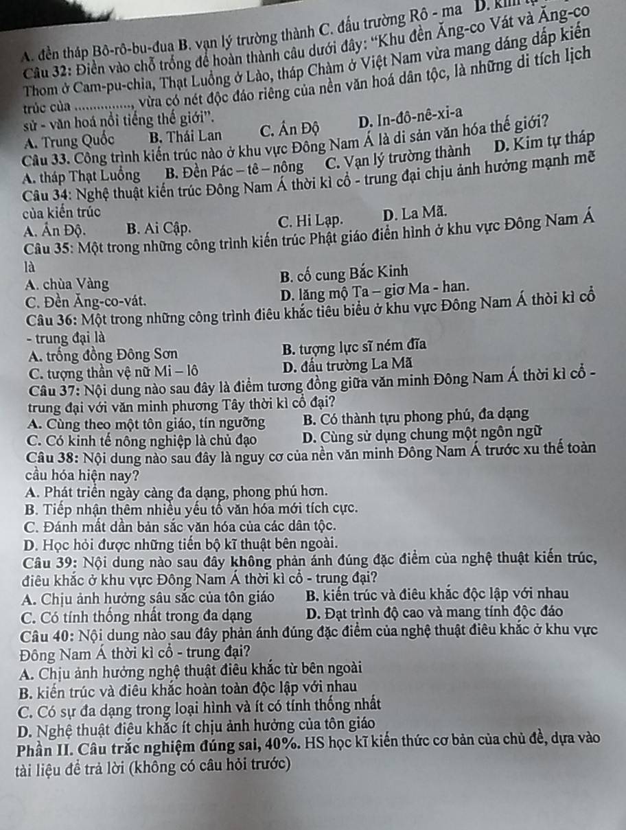 A. đền tháp Bô-rô-bu-đua B. vạn lý trường thành C. đấu trường Rô - ma D. k²m
Câu 32: Điền vào chỗ trống để hoàn thành câu dưới đây: “Khu đền Ăng-co Vát và Ăng-co
Thom ở Cam-pu-chia, Thạt Luồng ở Lào, tháp Chàm ở Việt Nam vừa mang dáng dấp kiến
trúc của .................., Vừa có nét độc đáo riêng của nền văn hoá dân tộc, là những di tích lịch
sử - văn hoá nổi tiếng thế giới''.
A. Trung Quốc B. Thái Lan C. Án Độ D. In-đô-nê-xi-a
Câu 33. Công trình kiến trúc nào ở khu vực Đông Nam Á là di sản văn hóa thế giới?
A. tháp Thạt Luồng B. Đền Pác - tê - nông C. Vạn lý trường thành D. Kim tự tháp
Câu 34: Nghệ thuật kiến trúc Đông Nam Á thời kì cổ - trung đại chịu ảnh hưởng mạnh mẽ
của kiến trúc
A. Ấn Độ. B. Ai Cập. C. Hi Lạp. D. La Mã.
Câu 35: Một trong những công trình kiến trúc Phật giáo điển hình ở khu vực Đông Nam Á
là
A. chùa Vàng B. cố cung Bắc Kinh
C. Đền Ăng-co-vát.
D. lăng mộ Ta - giơ Ma - han.
Câu 36: Một trong những công trình điêu khắc tiêu biểu ở khu vực Đông Nam Á thời kì cổ
- trung đại là
A. trống đồng Đông Sơn B. tượng lực sĩ ném đĩa
C. tượng thần vệ nữ Mi - lô D. đầu trường La Mã
Câu 37: Nội dung nào sau đây là điểm tương đồng giữa văn minh Đông Nam Á thời kỉ cổ -
trung đại với văn minh phương Tây thời kì cổ đại?
A. Cùng theo một tôn giáo, tín ngưỡng B. Có thành tựu phong phú, đa dạng
C. Có kinh tế nông nghiệp là chủ đạo D. Cùng sử dụng chung một ngôn ngữ
Câu 38: Nội dung nào sau đây là nguy cơ của nền văn minh Đông Nam Á trước xu thế toàn
cầu hóa hiện nay?
A. Phát triển ngày càng đa dạng, phong phú hơn.
B. Tiếp nhận thêm nhiều yếu tố văn hóa mới tích cực.
C. Đánh mất dần bản sắc văn hóa của các dân tộc.
D. Học hỏi được những tiến bộ kĩ thuật bên ngoài.
Câu 39: Nội dung nào sau đầy không phản ánh đúng đặc điểm của nghệ thuật kiến trúc,
điu khắc ở khu vực Đông Nam Á thời kì cổ - trung đại?
A. Chịu ảnh hưởng sâu sắc của tôn giáo  B. kiển trúc và điêu khắc độc lập với nhau
C. Có tính thống nhất trong đa dạng D. Đạt trình độ cao và mang tính độc đáo
Câu 40: Nội dung nào sau đây phản ánh đúng đặc điểm của nghệ thuật điêu khắc ở khu vực
Đông Nam Á thời kì cổ - trung đại?
A. Chịu ảnh hưởng nghệ thuật điêu khắc từ bên ngoài
B. kiến trúc và điêu khắc hoàn toàn độc lập với nhau
C. Có sự đa dạng trong loại hình và ít có tỉnh thống nhất
D. Nghệ thuật điệu khắc ít chịu ảnh hưởng của tôn giáo
Phần II. Câu trắc nghiệm đúng sai, 40%. HS học kĩ kiến thức cơ bản của chủ đề, dựa vào
tài liệu để trả lời (không có câu hỏi trước)