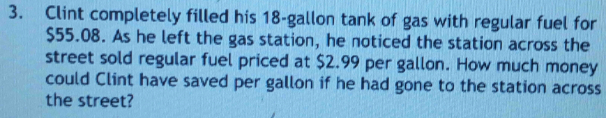 Clint completely filled his 18-gallon tank of gas with regular fuel for
$55.08. As he left the gas station, he noticed the station across the 
street sold regular fuel priced at $2.99 per gallon. How much money 
could Clint have saved per gallon if he had gone to the station across 
the street?