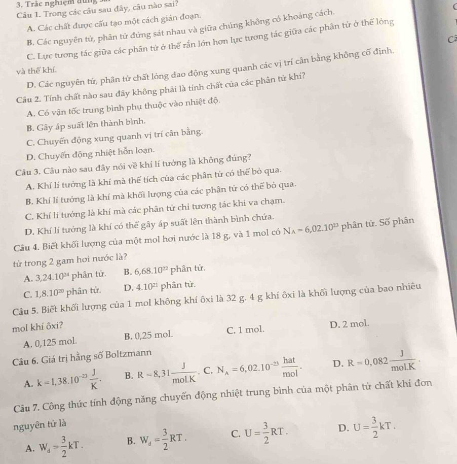 Trăc nghiệm dùng
Câu 1. Trong các câu sau đây, câu nào sai?
(
A. Các chất được cấu tạo một cách gián đoạn.
B. Các nguyên tử, phân tử đứng sát nhau và giữa chúng không có khoảng cách.
Câ
C. Lực tương tác giữa các phân tử ở thể rắn lớn hơn lực tương tác giữa các phân tử ở thể lỏng
D. Các nguyên tử, phân tử chất lỏng dao động xung quanh các vị trí cân bằng không cố định.
và thể khí.
Câu 2. Tính chất nào sau đây không phải là tính chất của các phân tử khí?
A. Có vận tốc trung bình phụ thuộc vào nhiệt độ.
B. Gây áp suất lên thành bình.
C. Chuyến động xung quanh vị trí cân bằng.
D. Chuyển động nhiệt hỗn loạn.
Câu 3. Câu nào sau đây nói về khí lí tưởng là không đúng?
A. Khí lí tưởng là khí mà thể tích của các phân tử có thể bỏ qua.
B. Khí lí tưởng là khí mà khối lượng của các phân tử có thể bỏ qua.
C. Khí lí tưởng là khí mà các phân tử chi tương tác khi va chạm.
D. Khí lí tưởng là khí có thể gây áp suất lên thành bình chứa.
Câu 4. Biết khối lượng của một mol hơi nước là 18 g, và 1 mol có N_A=6,02.10^(23) phân tử. Số phân
tử trong 2 gam hơi nước là?
A. 3,24.10^(24)phhat an tử. B. 6,68.10^(22) phân tử.
C. 1,8.10^(20)phhat an tử. D. 4.10^(21) phân tử.
Câu 5. Biết khối lượng của 1 mol không khí ôxi là 32 g. 4 g khí ôxi là khối lượng của bao nhiêu
mol khí ôxi?
A. 0,125 mol. B. 0,25 mol. C. 1 mol. D. 2 mol.
Câu 6. Giá trị hằng số Boltzmann
A. k=1,38.10^(-23) J/K . B. R=8,31 J/mol.K .. C. N_A=6,02.10^(-23) hat/mol . D. R=0,082 J/mol.K .
Câu 7. Công thức tính động năng chuyển động nhiệt trung bình của một phân tử chất khí đơn
nguyên tử là
A. W_d= 3/2 kT. B. W_d= 3/2 RT. C. U= 3/2 RT. D. U= 3/2 kT.