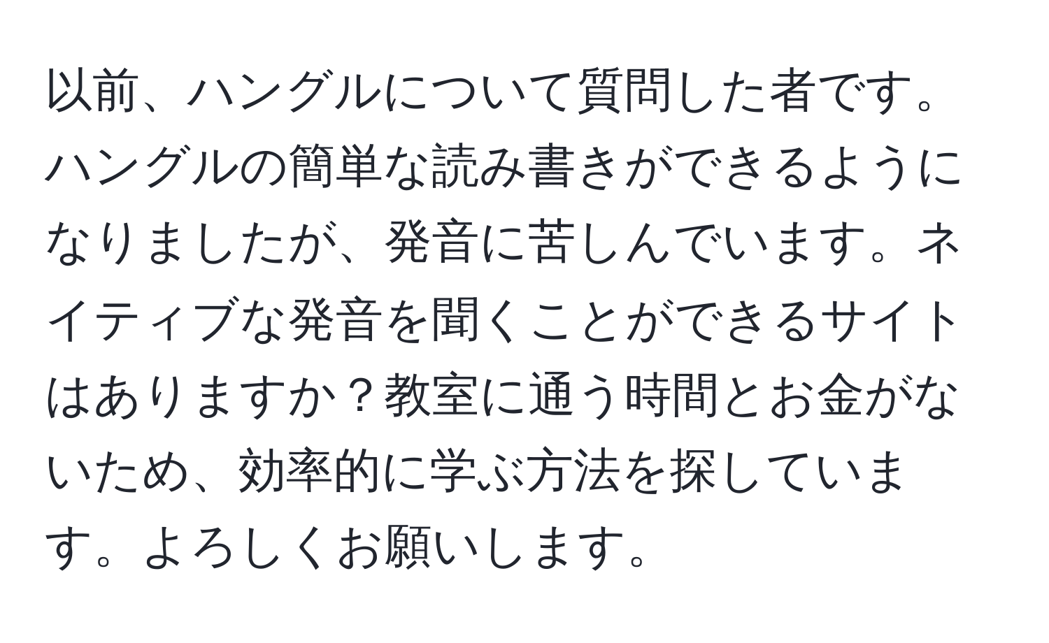 以前、ハングルについて質問した者です。ハングルの簡単な読み書きができるようになりましたが、発音に苦しんでいます。ネイティブな発音を聞くことができるサイトはありますか？教室に通う時間とお金がないため、効率的に学ぶ方法を探しています。よろしくお願いします。