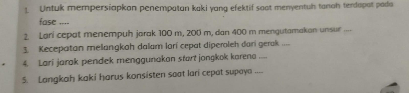 Untuk mempersiapkan penempatan kaki yang efektif saat menyentuh tanah terdapat pada 
fase .... 
2. Larí cepat menempuh jarak 100 m, 200 m, dan 400 m mengutamakan unsur .... 
3. Kecepatan melangkah dalam lari cepat diperoleh dari gerak .... 
4. Lari jarak pendek menggunakan start jongkok karena .... 
5. Langkah kaki harus konsisten saat lari cepat supaya ....