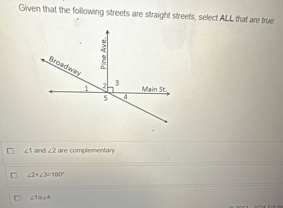 Given that the following streets are straight streets, select ALL that are true:
∠ 1 and ∠ 2 are complementary
∠ 2+∠ 3=180°
∠ 1≌ ∠ 4