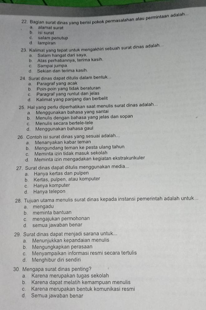 Bagian surat dinas yang berisi pokok permasalahan atau permintaan adalah..
a alamat surat
b. isi surat
c. salam penutup
d lampiran
23. Kalimat yang tepat untuk mengakhiri sebuah surat dinas adalah...
a. Salam hangat dari saya.
b. Atas perhaliannya, terima kasih.
c. Sampai jumpa
d Sekian dan terima kasih.
24. Surat dinas dapat ditulis dalam bentuk...
a. Paragraf yang acak
b Poin-poin yang tidak beraturan
c. Paragraf yang runtut dan jelas
d Kalimat yang panjang dan berbelit
25. Hal yang perlu diperhatikan saat menulis surat dinas adalah...
a Menggunakan bahasa yang santai
b Menulis dengan bahasa yang jelas dan sopan
c. Menulis secara bertele-tele
d. Menggunakan bahasa gaul
26. Contoh isi surat dinas yang sesual adalah...
a Menanyakan kabar teman
b. Mengundang teman ke pesta ulang tahun
c. Meminta izin tidak masuk sekolah
d. Meminta izin mengadakan kegiatan ekstrakurikuler
27. Surat dinas dapat ditulis menggunakan media...
a. Hanya kertas dan pulpen
b Kertas, pulpen, atau komputer
c Hanya komputer
d. Hanya telepon
28. Tujuan utama menulis surat dinas kepada instansi pemerintah adalah untuk...
a. mengadu
b. meminta bantuan
c mengajukan permohonan
d. semua jawaban benar
29. Surat dinas dapat menjadi sarana untuk...
a. Menunjukkan kepandaian menulis
b. Mengungkapkan perasaan
c. Menyampaikan informasi resmi secara tertulis
d. Menghibur diri sendiri
30 Mengapa surat dinas penting?
a Karena merupakan tugas sekolah
b. Karena dapat melatih kemampuan menulis
c. Karena merupakan bentuk komunikasi resmi
d Semua jawaban benar