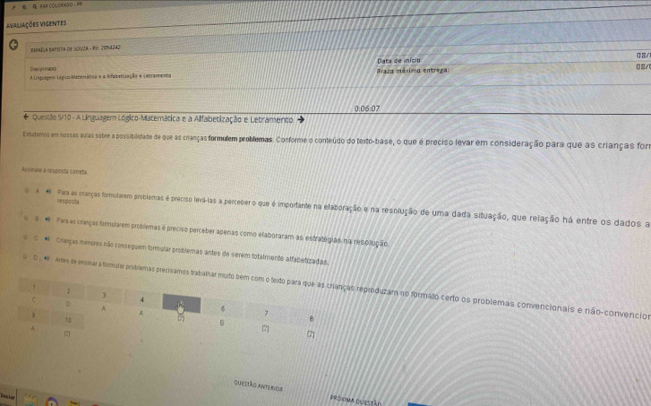 #=# COLORAOO - = 
avaliações vigentes 
eapaéla bapota de Souza - Ku. 2094242 
Data de inicio 08/ 
Drsci plenatrs 
A Linguapem Lógico Matemática e a Afabatização e Lntrarmento Praza méximo entrega: 02/ 
0:06:07 
* Questão 5/10 - A Linguagem Lógico-Materática e a Alfabetização e Letramento 
Extadamos em nossas quias sobre a possibilidade de que as crianças formulem problemas. Conforme o conteúdo do texto-base, o que é preciso levar em consideração para que as crianças for 
Assieate a resposta correfa. 
resposta 
o A # Para as cranças formutarem problemas é preciso levá-las a perceber o que é importante na elaboração e na resolução de uma dada situação, que relação há entre os dados a 
5 * Pars as cranças formularem problemas é preciso perceber aperas como elaboraram as estratégias na resolução. 
* Cranças menores não conseçuem formular problemas antes de serem totalmente alfabetizadas. 
0 # Ares de ensinar a formuiar problemas precisamos trproduzam no formato certo os problemas convencionais e não-convencios 
Questão anterior prónima questáo 
ince