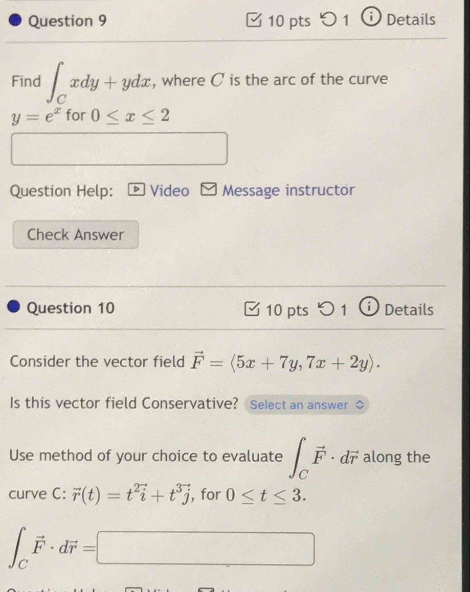 Details 
Find ∈t _Cxdy+ydx , where C is the arc of the curve
y=e^x for 0≤ x≤ 2
Question Help: Video Message instructor 
Check Answer 
Question 10 10 pts D_1 Details 
Consider the vector field vector F=langle 5x+7y,7x+2yrangle. 
Is this vector field Conservative? Select an answer 
Use method of your choice to evaluate ∈t _Cvector F· dvector r along the 
curve C: vector r(t)=t^2vector i+t^3vector j , for 0≤ t≤ 3.
∈t _Cvector F· dvector r=□