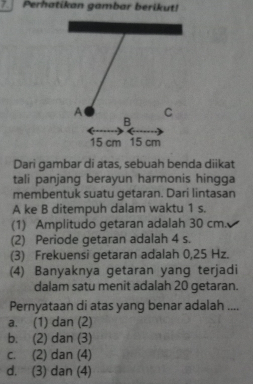 Perhatikan gambar berikut!
Dari gambar di atas, sebuah benda diikat
tali panjang berayun harmonis hingga
membentuk suatu getaran. Dari lintasan
A ke B ditempuh dalam waktu 1 s.
(1) Amplitudo getaran adalah 30 cm.
(2) Periode getaran adalah 4 s.
(3) Frekuensi getaran adalah 0,25 Hz.
(4) Banyaknya getaran yang terjadi
dalam satu menit adalah 20 getaran.
Pernyataan di atas yang benar adalah ....
a. (1) dan (2)
b. (2) dan (3)
c. (2) dan (4)
d. (3) dan (4)