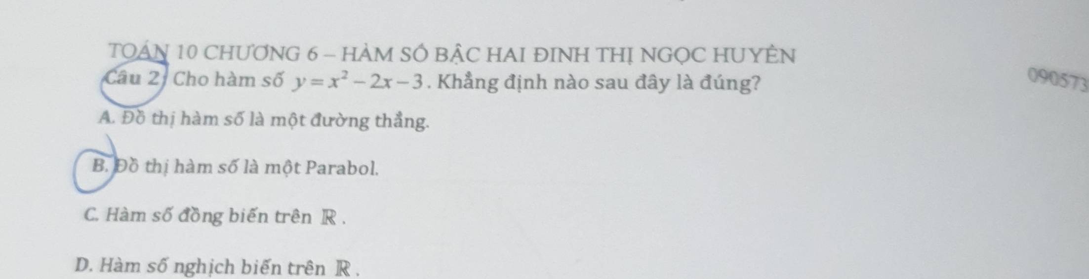 TQAN 10 CHƯƠNG 6 - HÀM SÔ BẠC HAI ĐINH THỊ NGỌC HUYÊN
Câu 2: Cho hàm số y=x^2-2x-3. Khẳng định nào sau đây là đúng?
090573
A. Đồ thị hàm số là một đường thẳng.
B. Đồ thị hàm số là một Parabol.
C. Hàm số đồng biến trên R.
D. Hàm số nghịch biến trên R.