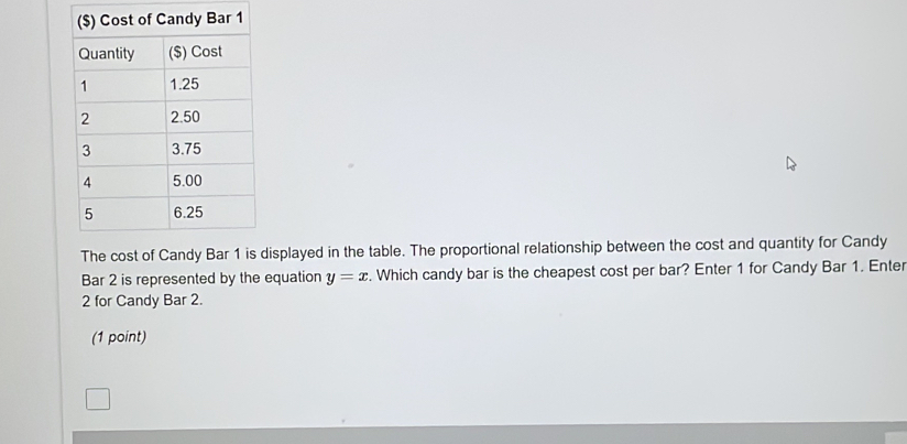 The cost of Candy Bar 1 is displayed in the table. The proportional relationship between the cost and quantity for Candy 
Bar 2 is represented by the equation y=x. Which candy bar is the cheapest cost per bar? Enter 1 for Candy Bar 1. Enter
2 for Candy Bar 2. 
(1 point)