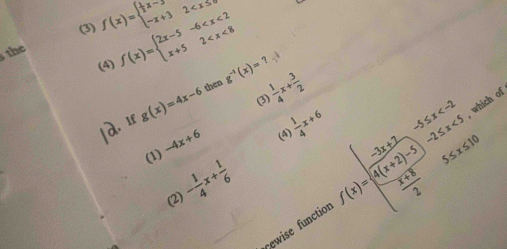 (3) f(x)=beginarrayl  1/2 x-3 -x+32
(4) f(x)=beginarrayl 2x-5-6
the 
(3)  1/4 x+ 3/2 . If g(x)=4x-6 then g^(-1)(x)=? 
tch of 
(4)  1/4 x+6
(1) -4x+6
cewise function f(x)=beginarrayl  (-3x+2)/4(x+2)-5 -2≤ x
(2) - 1/4 x+ 1/6 