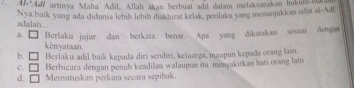 Al-Adl artinya Maha Adil, Allah akan berbuat adil dalam melaksanakan hukum-nuku
Nya.baik yang ada didunia lebih lebih diakhirat kelak, perilaku yang menunjukkan sifat al-Ad!
adalah...
a. Berlaku jujur dan berkata benar. Apa yang dikatakan sesuai dengan
kenyataan.
b. Berlaku adil baik kepada diri sendiri, keluarga, maupun kepada orang lain.
c. □ Berbicara dengan penuh keadilan walaupun itu menyakitkan hati orang lain
d. □ Memutuskan perkara secara sepihak.