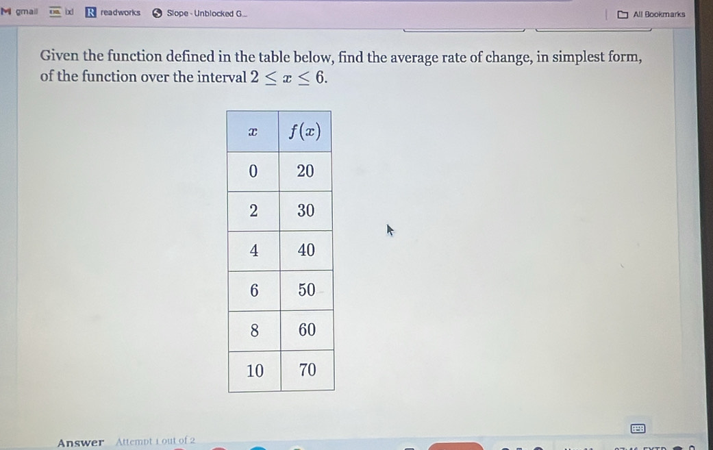 gmail ixl readworks Slope - Unblocked G.. All Bookmarks
Given the function defined in the table below, find the average rate of change, in simplest form,
of the function over the interval 2≤ x≤ 6.
Answer Attempt Lout of 2