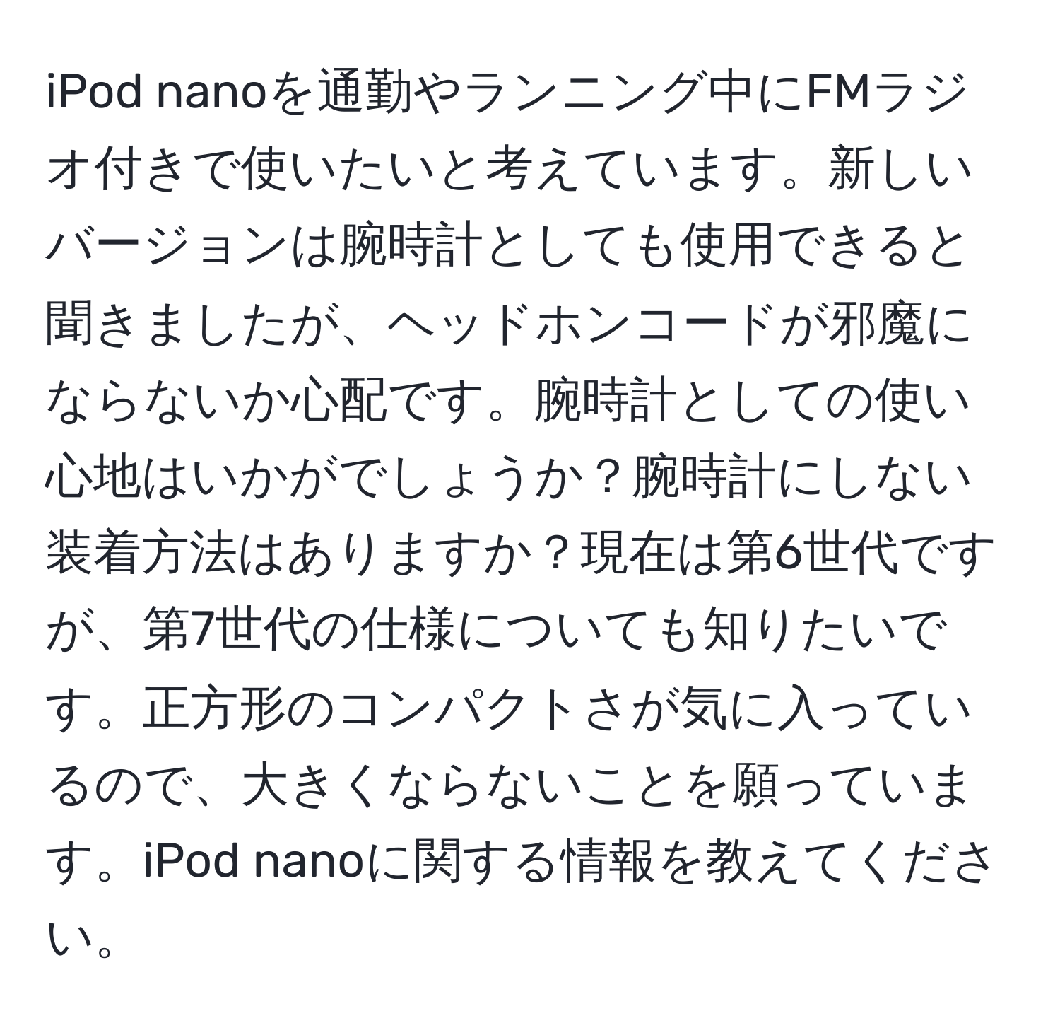 iPod nanoを通勤やランニング中にFMラジオ付きで使いたいと考えています。新しいバージョンは腕時計としても使用できると聞きましたが、ヘッドホンコードが邪魔にならないか心配です。腕時計としての使い心地はいかがでしょうか？腕時計にしない装着方法はありますか？現在は第6世代ですが、第7世代の仕様についても知りたいです。正方形のコンパクトさが気に入っているので、大きくならないことを願っています。iPod nanoに関する情報を教えてください。