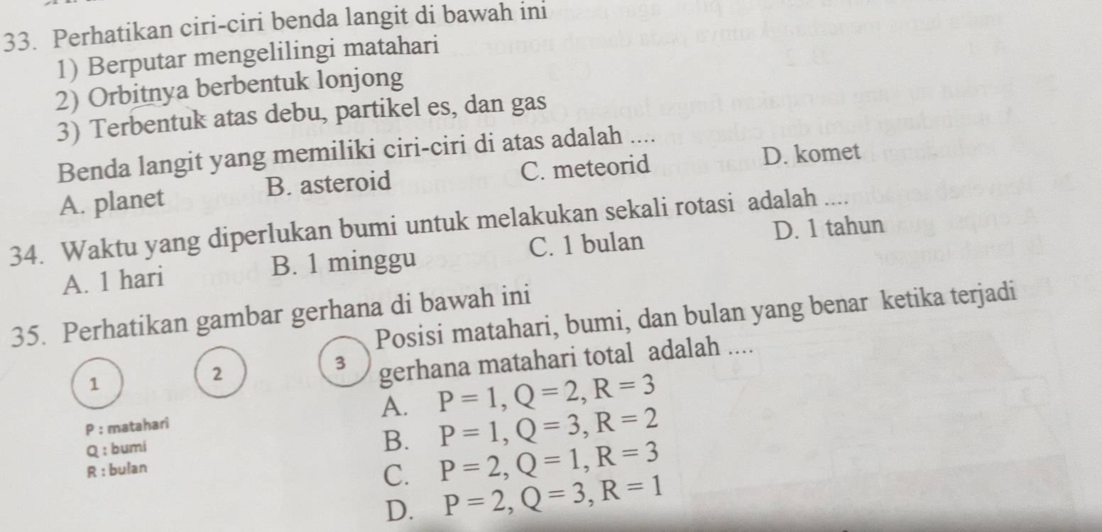 Perhatikan ciri-ciri benda langit di bawah ini
1) Berputar mengelilingi matahari
2) Orbitnya berbentuk lonjong
3) Terbentuk atas debu, partikel es, dan gas
Benda langit yang memiliki ciri-ciri di atas adalah ....
B. asteroid C. meteorid D. komet
A. planet
34. Waktu yang diperlukan bumi untuk melakukan sekali rotasi adalah ....
C. 1 bulan D. 1 tahun
A. 1 hari B. 1 minggu
35. Perhatikan gambar gerhana di bawah ini Posisi matahari, bumi, dan bulan yang benar ketika terjadi
1
2
3 gerhana matahari total adalah ....
P : matahari A. P=1, Q=2, R=3
Q : bumi
B. P=1, Q=3, R=2
R : bulan
C. P=2, Q=1, R=3
D. P=2, Q=3, R=1