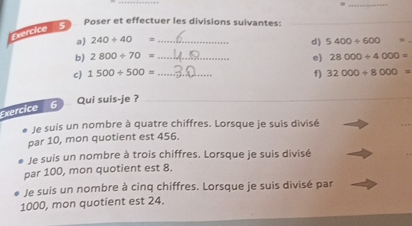 = 
Exercice 5 
Poser et effectuer les divisions suivantes:_ 
a) 240/ 40= _ 5400/ 600 □  # 
d) 
b) 2800/ 70= _e) 28000/ 4000=
c) 1500/ 500= _f) 32000/ 8000=
Qui suis-je ?_ 
_ 
Exercice 6 
Je suis un nombre à quatre chiffres. Lorsque je suis divisé 
par 10, mon quotient est 456. 
Je suis un nombre à trois chiffres. Lorsque je suis divisé 
par 100, mon quotient est 8. 
Je suis un nombre à cinq chiffres. Lorsque je suis divisé par
1000, mon quotient est 24.