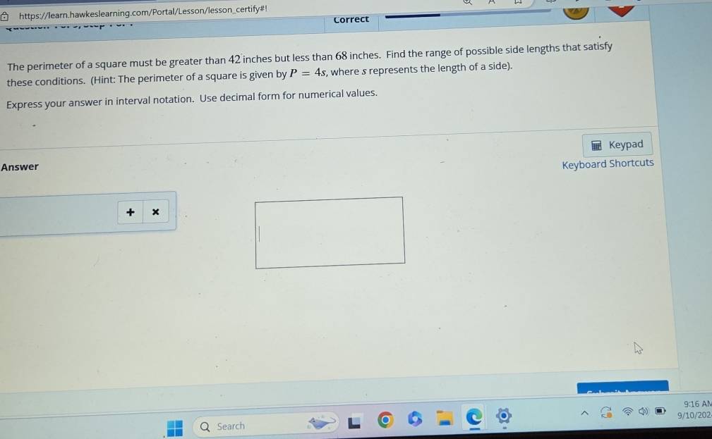 https://learn.hawkeslearning.com/Portal/Lesson/lesson_certify#! 
Correct 
The perimeter of a square must be greater than 42 inches but less than 68 inches. Find the range of possible side lengths that satisfy 
these conditions. (Hint: The perimeter of a square is given by P=4s , where s represents the length of a side). 
Express your answer in interval notation. Use decimal form for numerical values. 
Keypad 
Answer Keyboard Shortcuts 
+ × 
9:16 AM 
9/10/202 
Search