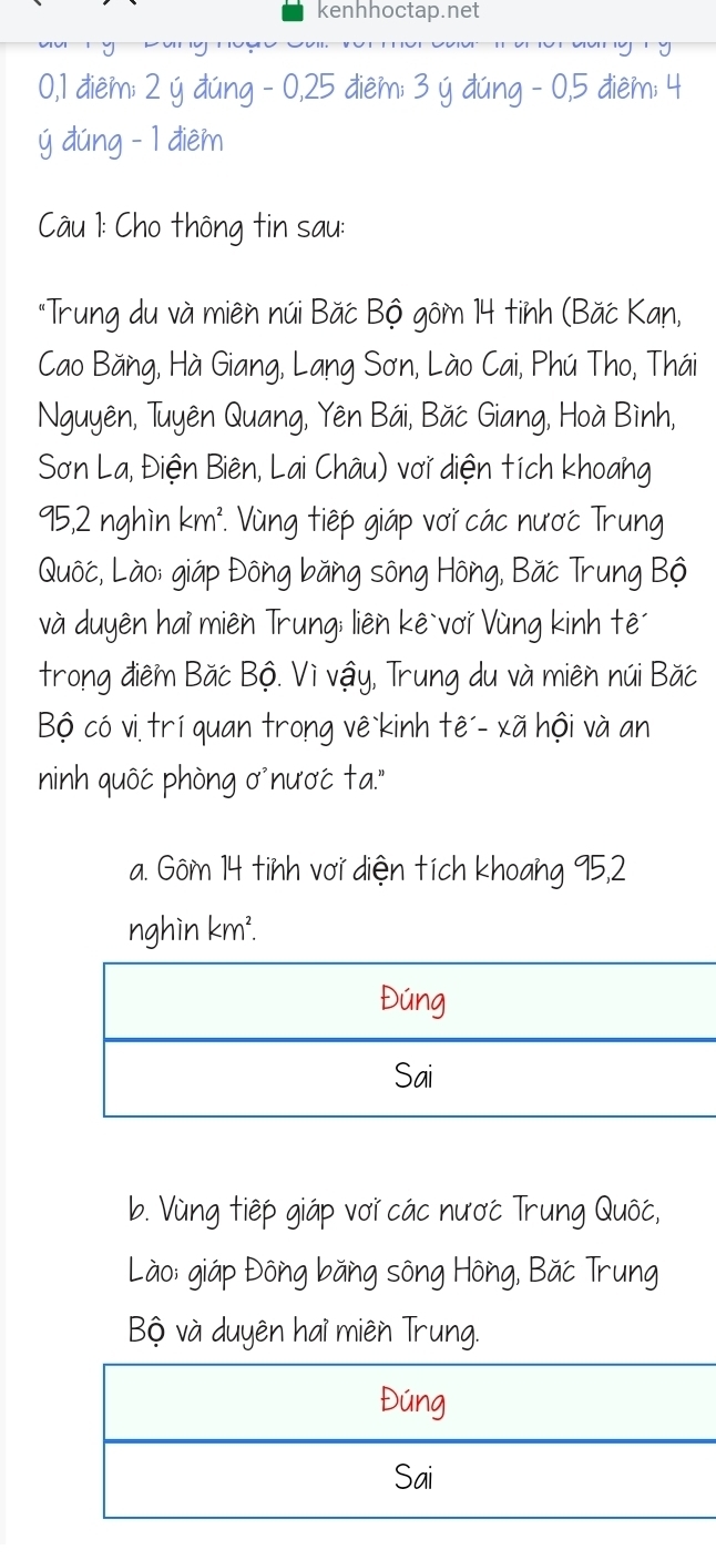 kenhhoctap.net
0, 1 điệm; 2 ý đúng - 0, 25 điêm; 3 ý đúng - 0, 5 điêm; 4
ý dúng - 1 điêm
Câu 1: Cho thông tin sau:
"Trung du và miên núi Bắc Bộ gôm 14 tinh (Băc Kan,
Cao Băng, Hà Giang, Lang Sơn, Lào Cai, Phú Tho, Thái
Nguyên, Tuyên Quang, Yên Bái, Băc Giang, Hoà Bình,
Sơn La, Điện Biên, Lai Châu) với diện tích khoang
95, 2 nghìn km². Vùng tiếp giáp vơi các nược Trung
Quốc, Lào; giáp Đông băng sông Hông, Băc Trung Bộ
và duyên hai miên Trung; liên kê`vơi Vùng kinh tê
trong điêm Băc Bộ. Vì vậy, Trung du và miên núi Băc
Bộ có vi trí quan trong vê kinh tê´- xã hội và an
ninh quốć phòng ơ'nươć ta."
a. Gôm 14 tinh vơi diện tích khoang 95, 2
nghìn km².
b. Vùng tiếp giáp vơi các nược Trung Quốc,
Lào: giáp Đông băng sông Hông, Băc Trung
Bộ và duyên hai miên Trung.