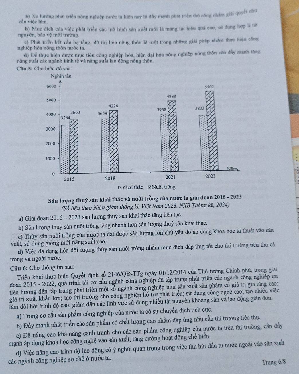 a) Xu hướng phát triển nông nghiệp nước ta hiện nay là đầy mạnh phát triển thủ công nhằm giải quyết nhu
cầu việc làm.
b) Mục đích của việc phát triển các mô hình sản xuất mới là mang lại hiệu quả cao, sứ dụng hợp lí tài
nguyên, bào vệ môi trường
c) Phát triền kết cầu hạ tầng, đô thị hóa nông thôn là một trong những giải pháp nhằm thực hiện công
nghiệp hỏa nông thôn nước ta.
d) Để thực hiện được mục tiêu công nghiệp hóa, hiện đại hóa nông nghiệp nông thôn cần đẩy mạnh tăng
năng suất các ngành kinh tế và năng suất lao động nông thôn.
Câu 5: Cho biểu đồ sau:
Sản lượng thuỷ sản khai thác và nuôi trồng của nước ta giai đoạn 2016 - 2023
(Số liệu theo Niên giám thống kê Việt Nam 2023, NXB Thống kê, 2024)
a) Giai đoạn 2016 - 2023 sản lượng thuỷ sản khai thác tăng liên tục.
b) Sản lượng thuỷ sản nuôi trồng tăng nhanh hơn sản lượng thuỷ sản khai thác.
c) Thủy sản nuôi trồng của nước ta đạt được sản lượng lớn chủ yếu do áp dụng khoa học kĩ thuật vào sản
xuất, sử dụng giống mới năng suất cao.
d) Việc đa dạng hóa đối tượng thủy sản nuôi trồng nhằm mục đích đáp ứng tốt cho thị trường tiêu thụ cả
trong và ngoài nước.
Câu 6: Cho thông tin sau:
Triển khai thực hiện Quyết định số 2146/QĐ-TTg ngày 01/12/2014 của Thủ tướng Chính phủ, trong giai
đoạn 2015 - 2022, quá trình tái cơ cấu ngành công nghiệp đã tập trung phát triền các ngành công nghiệp ưu
tiên hướng đến tập trung phát triển một số ngành công nghiệp như sản xuất sản phầm có giá trị gia tăng cao;
giá trị xuất khẩu lớn; tạo thị trường cho công nghiệp hỗ trợ phát triển; sử dụng công nghệ cao; tạo nhiều việc
làm đòi hỏi trình độ cao; giảm dẫn các lĩnh vực sử dụng nhiều tài nguyên khoáng sản và lao động giản đơn.
a) Trong cơ cấu sản phẩm công nghiệp của nước ta có sự chuyển dịch tích cực.
b) Đầy mạnh phát triển các sản phẩm có chất lượng cao nhằm đáp ứng nhu cầu thị trường tiêu thụ.
c) Để nâng cao khả năng cạnh tranh cho các sản phẩm công nghiệp của nước ta trên thị trường, cần đầy
mạnh áp dụng khoa học công nghệ vào sản xuất, tăng cường hoạt động chế biển.
d) Việc nâng cao trình độ lao động có ý nghĩa quan trọng trong việc thu hút đầu tư nước ngoài vào sản xuất
các ngành công nghiệp sơ chế ở nước ta.
Trang 6/8