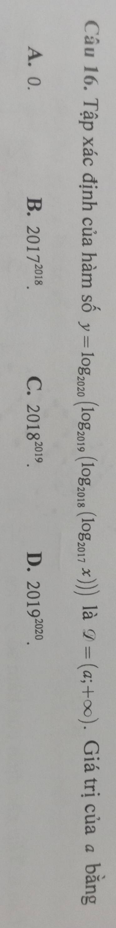 Tập xác định của hàm số y=log _2020(log _2019(log _2018(log _2017x))) là varPhi =(a;+∈fty ). Giá trị của ā bằng
A. 0. B、 2017^(2018). C. 2018^(2019). D. 2019^(2020).