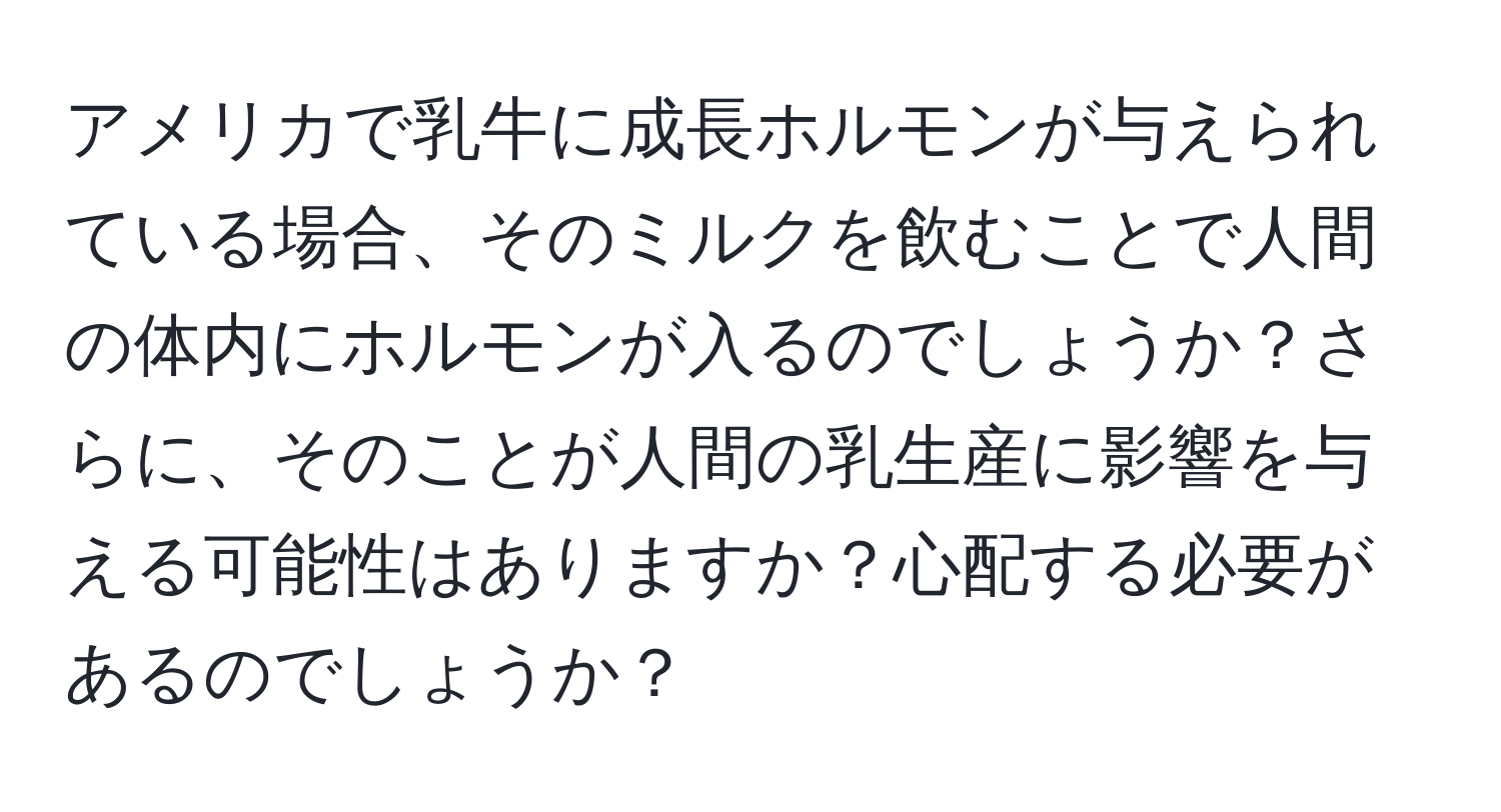 アメリカで乳牛に成長ホルモンが与えられている場合、そのミルクを飲むことで人間の体内にホルモンが入るのでしょうか？さらに、そのことが人間の乳生産に影響を与える可能性はありますか？心配する必要があるのでしょうか？