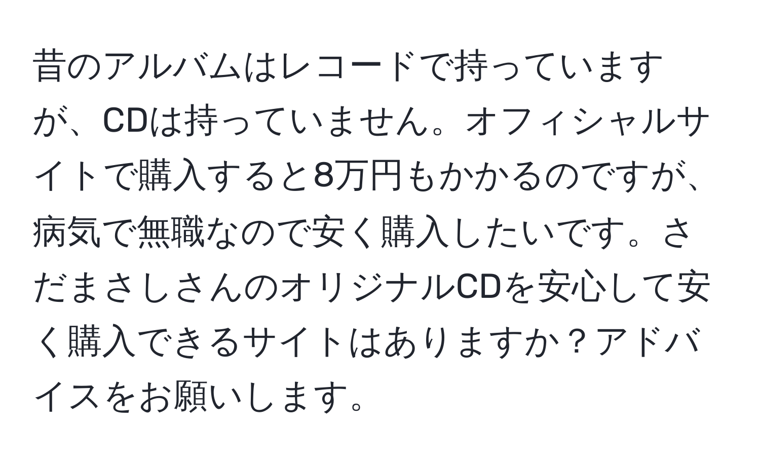 昔のアルバムはレコードで持っていますが、CDは持っていません。オフィシャルサイトで購入すると8万円もかかるのですが、病気で無職なので安く購入したいです。さだまさしさんのオリジナルCDを安心して安く購入できるサイトはありますか？アドバイスをお願いします。