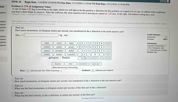 EXPERE 
HWK 18 Begin Date: 11/6/2024 10:59:00 PM Due Date: 11/13/2024 11:59:00 PM End Date: 12/31/2024 11:59:00 PM
atus Problem 3: (7% of Assignment Value)
A cart of mass 4.92 kg is traveling to the right, which we will take to be the positive x direction for this problem, at a speed of 8.44 m/s. It collides with a stationary
cart that is three times as massive. After the collision, the more massive cart is moving at a speed of 1.58 m/s , to the right. All motion is along the x axis.
nplete Zultugarli, Aliya - azulfugarli13080@ada.edu.az
nplete @ theexpertta.com - tracking id: 3Y83-8F-B4-43-B560-11510. In accordance with Expert TA's Terms of Service. copying this information to any solutions sharing website is strictly forbidden. Doing so
nplete may result in termination of your Expert TA Account
nplete Part (a)
rtial How much momentum, in kilogram meters per second, was transferred in the x direction to the more massive cart? Grade Summary
nplete △ p_2,x=□ kg - m/s Deductions 0%
nplete Potential 100%
nplete sin() cos() tan() π r 7 8 9 HOME Submissions  Attet   aini 
nplete cotan() asin() acos() E ↑^ ^↓ 4 5 6 ← % Deduction per Attempt 3 Free Anempt(s), then
atan() acotan() sinh() / 1 2 3 → detailed view
cosh() tanh() cotanh() + 0 . END
oDegrees Radians √O BACKSPACE CLEAR
Submit Hint Feedback I give up!
3 Free Submission(s) Remaining
Hints: 4% deduction per hint. Hints remaining: 1_ Feedback: 5% deduction per feedback.
Part (b)
How much momentum, in kilogram meters per second, was transferred in the x direction to the less massive cart?
Part (c)
What was the final momentum, in kilogram meters per second, of the first cart in the x direction?
Part (d)
What was the final velocity, in the x-direction, in meters per second, of the first cart?
All content 0 2024 Expert TA, LLC