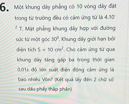 Một khung dây phẳng có 10 vòng dây đặt 
trong từ trường đều có cảm ứng từ là 4.10
² T. Mặt phẳng khung dây hợp với đường 
sức từ một góc 30°. Khung dây giới hạn bởi 
diện tích S=10cm^2. Cho cảm ứng từ qua 
khung dây tăng gấp ba trong thời gian
0,01s độ lớn suất điện động cảm ứng là 
bao nhiêu Vôn? (Kết quả lấy đến 2 chữ số 
sau dấu phẩy thập phân)