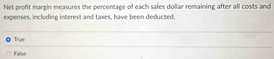 Net profit margin measures the percentage of each sales dollar remaining after all costs and
expenses, including interest and taxes, have been deducted.
True
False