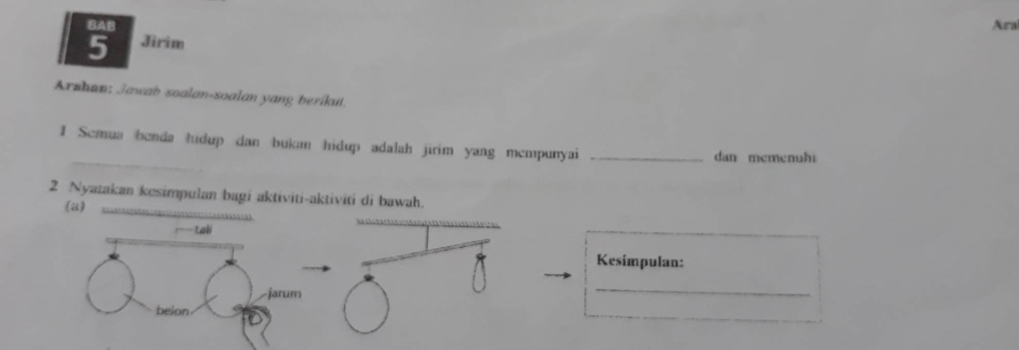 BAB Ara 
5 Jirim 
Arshan: Jawab soalan-soalan yang berikut. 
I Semua benda hidup dan bukan hidup adalah jirim yang mempunyai_ 
dan mcmenuhi 
2 Nyatakan kesimpulan bagi aktiviti-aktiviti di bawah. 
(a) 
Lali 
Kesimpulan: 
jarum 
_ 
belon